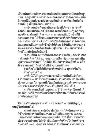 เป็นแผ่นบาง แล้วตรวจสอบด้วยกล้องจุลทรรศน์แบบโพลา
ไรซ์ เพื่อดูว่าผิวหินตรงร่องที่เกิดจากการจารึกตัวอักษรนั้น
มีการเปลี่ยนแปลงองค์ประกอบในลักษณะเดียวกันกับผิว
ส่วนอื่นๆ ที่ไม่มีตัวอักษรหรือไม่
ผลปรากฏว่า ผิวของหินตรงร่องที่เกิดจากการจารึก
ตัวอักษรมีปริมาณแคลไซต์ลดลงมากใกล้เคียงกับผิวอื่นๆ
ของศิลาจารึกหลักที่ ๑ จนสามารถมองเห็นเป็นชั้นที่มี
ความแตกต่าง ได้ชัดเจนแสดงว่าการจารึกตัวอักษรน่าจะ
กระทำาในช่วงเวลาเดียวกัน หรือใกล้เคียงกับการสกัดก้อน
หินออกมาเป็นแท่งแล้วขัดผิวให้เรียบ มิใช่เป็นการนำาแท่ง
หินที่ขัดผิวไว้เรียบร้อยในสมัยสุโขทัย แล้วนำามาจารึกขึ้น
ใหม่ในสมัยรัตนโกสินทร์
"ความเป็นจริง" ที่ค้นพบดังกล่าวข้างต้น แสดงว่า ศิลา
จารึกหลักที่ ๑ ได้ผ่านกระบวนการสึกกร่อนผุสลายมาเป็น
เวลานานหลายร้อยปี ใกล้เคียงกับศิลาจารึกหลักที่ ๓ หลัก
ที่ ๔๕ และหลักที่กล่าวถึงชีผ้าขาวเพสสันดร
ดูจะเป็นไปไม่ได้ที่ศิลาจารึกหลักที่ ๑ ถูกทำาขึ้นใน
สมัยรัชกาลที่ ๔
แต่ทั้งนี้มิได้หมายความว่าจะเป็นการยืนยันว่าศิลา
จารึกหลักที่ ๑ ทำาขึ้นในสมัยพ่อขุนรามคำาแหง อาจจะเป็น
ช่วงระยะเวลาใดเวลาหนึ่งในสมัยพ่อขุนรามคำาแหง อาจจะ
เป็นช่วงระยะเวลาใดเวลาหนึ่งในสมัยสุโขทัยก็ได้...
คุณจิราภรณ์ทิ้งท้ายบทความไว้ว่า คงต้องเป็นหน้าที่
ของนักประวัติศาสตร์และนักภาษาโบราณ ที่ต้องวิเคราะห์
ถกเถียงกันต่อไป
ศิลาจารึกพ่อขุนรามคำาแหง หลักที่ ๑ ไม่มีปัญญา
ชนผู้ใดปลอมได้
ท่านศาสตราจารย์ธวัช ปุณโณทก ได้เขียนบทความ
ไว้ในนิตยสารศิลปวัฒนธรรม ฉบับเดือนตุลาคม ๒๕๔๓
แสดงความไม่เห็นด้วยกับ คุณไมเคิล ไรท์ ที่เสนอว่าจารึก
พ่อขุนรามคำาแหงได้สร้างขึ้นเมื่อยุคต้นรัตนโกสินทร์ ราว
รัชกาลที่ ๓-๔ คุณธวัช ได้กล่าวว่า เป็นเพราะความไขว้
31
 