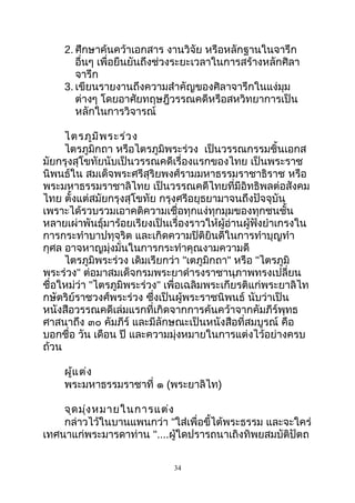 2. ศึกษาค้นคว้าเอกสาร งานวิจัย หรือหลักฐานในจารึก
อื่นๆ เพื่อยืนยันถึงช่วงระยะเวลาในการสร้างหลักศิลา
จารึก
3. เขียนรายงานถึงความสำาคัญของศิลาจารึกในแง่มุม
ต่างๆ โดยอาศัยทฤษฎีวรรณคดีหรือสหวิทยาการเป็น
หลักในการวิจารณ์
ไตรภูมิพระร่วง
ไตรภูมิกถา หรือไตรภูมิพระร่วง เป็นวรรณกรรมชิ้นเอกส
มัยกรุงสุโขทัยนับเป็นวรรณคดีเรื่องแรกของไทย เป็นพระราช
นิพนธ์ใน สมเด็จพระศรีสุริยพงศ์รามมหาธรรมราชาธิราช หรือ
พระมหาธรรมราชาลิไทย เป็นวรรณคดีไทยที่มีอิทธิพลต่อสังคม
ไทย ตั้งแต่สมัยกรุงสุโขทัย กรุงศรีอยุธยามาจนถึงปัจจุบัน
เพราะได้รวบรวมเอาคติความเชื่อทุกแง่ทุกมุมของทุกชนชั้น
หลายเผ่าพันธุ์มาร้อยเรียงเป็นเรื่องราวให้ผู้อ่านผู้ฟังยำาเกรงใน
การกระทำาบาปทุจริต และเกิดความปิติยินดีในการทำาบุญทำา
กุศล อาจหาญมุ่งมั่นในการกระทำาคุณงามความดี
ไตรภูมิพระร่วง เดิมเรียกว่า "เตภูมิกถา" หรือ "ไตรภูมิ
พระร่วง" ต่อมาสมเด็จกรมพระยาดำารงราชานุภาพทรงเปลี่ยน
ชื่อใหม่ว่า "ไตรภูมิพระร่วง" เพื่อเฉลิมพระเกียรติแก่พระยาลิไท
กษัตริย์ราชวงศ์พระร่วง ซึ่งเป็นผู้พระราชนิพนธ์ นับว่าเป็น
หนังสือวรรณคดีเล่มแรกที่เกิดจากการค้นคว้าจากคัมภีร์พุทธ
ศาสนาถึง ๓๐ คัมภีร์ และมีลักษณะเป็นหนังสือที่สมบูรณ์ คือ
บอกชื่อ วัน เดือน ปี และความมุ่งหมายในการแต่งไว้อย่างครบ
ถ้วน
ผู้แต่ง
พระมหาธรรมราชาที่ ๑ (พระยาลิไท)
จุดมุ่งหมายในการแต่ง
กล่าวไว้ในบานแพนกว่า "ใส่เพื่อขี้ไต้พระธรรม และจะใคร่
เทศนาแก่พระมารดาท่าน "....ผู้ใดปรารถนาเถิงทิพยสมบัติปัตถ
34
 