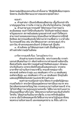 นิพพานสมบัติของพระอริยะเจ้าทั้งหลาย วิธีปฏิบัติเพื่อบรรลุพระ
นิพพาน อันเป็นวิธีตามแนวทางของพระพุทธศาสนา
คุณค่า
๑. ด้านศาสนา เป็นหนังสือสอนศีลธรรม เนื้อเรื่องกล่าวถึง
บาปบุญคุณโทษ การเกิด การตาย เกี่ยวกับโลกทั้งสาม (ไตรภูมิ)
๒. ด้านภาษาและวรรณคดี ใช้พรรณนาโวหารอย่าง
ละเอียดลออ จนทำาให้นึกเห็นสมจริง ให้เห็นสภาพอันน่าสยอง
ขวัญของนรก สภาพอันสุขสบายของสวรรค์ จนทำาให้จิตรกร
สามารถถ่ายทอดบทพรรณนานั้งลงเป็นภาพได้นอกจากนี้ยังมี
อิทธิพล ต่อวรรณคดียุคหลังได้นำาเอาความเชื่อต่าง ๆ มาอ้างอิง
ในวรรณคดีไทย เช่น ประวัติของเทวดา เขาพระสุเมรุ ช้าง
เอราวัณ ช้างทรงของพระอินทร์ ป่าหิมพานต์ เป็นต้น
๓. ด้านสังคม มุ่งใช้คุณธรรมความดี เป็นพื้นฐานการ
สร้างสรรค์ความสุขในสังคม
เกร็ดวรรณคดีเรื่อง ไตรภูมิพระร่วง
ส่วนตำานานพระร่วงพระลือ พระร่วงพระลือ จากคำา
บอกเล่าสืบต่อกันมาว่า เดิมจำาหลักจากงาดำาของช้างเผือกเป็น
ศิลปะสุโขทัย ต่อมามีการหล่อด้วยสำาริดศิลปะอยุธยา ลักษณะ
ประทับยืนตรง ยกพระหัตถ์ทั้งสองตั้งเสมอพระอุระ ทรงพระ
มาลาที่ชาวบ้านเรียกว่าหมวกชีโบ ครองจีวรคลุมยาวถึง
พระชงฆ์ องค์พระร่วงสูง ๓๘ เซนติเมตร กว้าง ๘ เซนติเมตร
องค์พระลือสูง ๓๔ เซนติเมตร กว้าง ๗ เซนติเมตร ปัจจุบันตั้ง
แสดงอยู่ที่พิพิธภัณฑสถานแห่งชาติรามคำาแหง
พงศาวดารเหนือกล่าวประวัติพระร่วงกษัตริย์ผู้ครอง
กรุงสุโขทัยว่า พระบิดาเป็นมนุษย์พระมารดาเป็นนางนาค พระ
บิดาเดิมครองนครหริภุญไชย ทรงพระนามว่าอภัยคามมะนี ท่าน
ได้ไปจำาศีลภาวนาอยู่บนภูเขาแห่งหนึ่ง ได้มีนางนาคจำาแลงกาย
เป็นมนุษย์ขึ้นมาเที่ยวเล่น ได้พบพระยาอภัยคามมะนีแล้วเกิดรัก
ใคร่กัน ได้อยู่ร่วมกันเป็นเวลาเจ็ดวัน นางนาคก็กลับสู่เมือง
บาดาล เมื่อใกล้คลอดบุตรจึงได้ขึ้นจากบาดาลไปยังภูเขาที่เคย
พบพระยาอภัยคามมะนี และคลอดบุตรชาย ณ ที่นั้น แล้ววาง
40
 