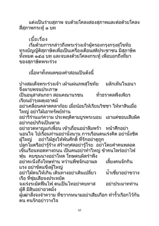 แต่งเป็นร่ายสุภาพ จบด้วยโคลงสองสุภาพและต่อด้วยโคลง
สี่สุภาพกระทู้ ๑ บท
เนื้อเรื่อง
เริ่มด้วยการกล่าวถึงพระร่วงเจ้าผู้ครองกรุงกรุงสุโขทัย
ทรงบัญญัติสุภาษิตเพื่อเป็นเครื่องเตือนสติประชาชน มีสุภาษิต
ทั้งหมด ๑๕๘ บท และจบลงด้วยโคลงกระทู้ เพื่อบอกถึงที่มา
ของสุภาษิตพระร่วง
เนื้อหาทั้งหมดของคำาสอนเป็นดังนี้
ปางสมเด็จพระร่วงเจ้า เผ้าแผ่นภพสุโขทัย มลักเห็นในอนา
จึ่งผายพจนประภาษ
เป็นอนุสาสนกถา สอนคณานรชน ทั่วธราดลพึงเพียร
เรียนอำารุงผดุงอาตม์
อย่าเคลื่อนคลาดคลาถ้อย เมื่อน้อยให้เรียนวิชชา ให้หาสินเมื่อ
ใหญ่ อย่าใฝ่เอาทรัพย์ท่าน
อย่าริร่านแก่ความ ประพฤติตามบูรพระบอบ เอาแต่ชอบเสียผิด
อย่ากอปรกิจเป็นพาล
อย่าอวดหาญแก่เพื่อน เข้าเถื่อนอย่าลืมพร้า หน้าศึกอย่า
นอนใจ ไปเรือนท่านอย่านั่งนาน การเรือนตนเร่งคิด อย่านั่งชิด
ผู้ใหญ่ อย่าใฝ่สูงให้พ้นศักดิ์ ที่รักอย่าดูถูก
ปลูกไมตรีอย่ารู้ร้าง สร้างกุศลอย่ารู้โรย อย่าโดยคำาคนพลอด
เข็นเรือนทอดทางถนน เป็นคนอย่าทำาใหญ่ ข้าคนไพร่อย่าไฟ
ฟุน คบขุนนางอย่าโหด โทษตนผิดรำาพึง
อย่าคะนึงถึงโทษท่าน หว่านพืชจักเอาผล เลี้ยงคนจักกิน
แรง อย่าขัดแข็งผู้ใหญ่
อย่าใฝ่ตนให้เกิน เดินทางอย่าเดินเปลี่ยว นำ้าเชี่ยวอย่าขวาง
เรือ ที่ซุ่มเสือจงประหยัด
จงเร่งระมัดฟืนไฟ ตนเป็นไทอย่าคบทาส อย่าประมาทท่าน
ผู้ดี มีสินอย่าอวดมั่ง
ผู้เฒ่าสั่งจงจำาความ ที่ขวากหนามอย่าเสียเกือก ทำารั้วเรือกไว้กัน
ตน คนรักอย่าวางใจ
45
 