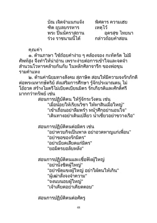 บัณ เจิดจำาแนกแจ้ง พิศดาร ความเฮย
ฑิต ยุบลบรรหาร เหตุไว้
พระ ปิ่นนัคราสถาน อุดรสุข ไทยนา
ร่วง ราชนามนี้ได้ กล่าวถ้อยคำาสอน
คุณค่า
๑. ด้านภาษา ใช้ถ้อยคำาง่าย ๆ คล้องจอง กะทัดรัด ไม่มี
ศัพท์สูง จึงทำาให้น่าอ่าน เพราะง่ายต่อการเข้าใจและจดจำา
สำานวนโวหารคล้ายกันกับ ในหลักศิลาจารึก ของพ่อขุน
รามคำาแหง
๒. ด้านค่านิยมทางสังคม สุภาษิต สอนให้มีความจงรักภักดี
ต่อพระมหากษัตริย์ ส่งเสริมการศึกษา รู้จักประมาณตน ไม่
โอ้อวด สร้างไมตรีไม่เบียดเบียนมิตร รักเกียรติและศักดิ์ศรี
มากกว่าทรัพย์ เช่น
สอนการปฏิบัติตน ให้รู้จักระวังตน เช่น
"เมื่อน้อยให้เรียนวิชา ให้หาสินเมื่อใหญ่"
"เข้าเถื่อนอย่าลืมพร้า หน้าศึกอย่านอนใจ"
"เดินทางอย่าเดินเปลี่ยว นำ้าเชี่ยวอย่าขวางเรือ"
สอนการปฏิบัติตนต่อมิตร เช่น
"อย่าควบกิจเป็นพาล อย่าอวดหาญแก่เพื่อน”
"อย่าขอของรักมิตร"
“อย่าเบียดเสียดแก่มิตร"
"ยอมิตรยอลับหลัง"
สอนการปฏิบัติตนและเชื่อฟังผู้ใหญ่
"อย่านั่งชิดผู้ใหญ่"
"อย่าขัดแขงผู้ใหญ่ อย่าใฝ่ตนให้เกิน"
"ผู้เฒ่าสั่งจงจำาความ"
"จงนบนอบผู้ใหญ่"
"เจ้าเคียดอย่าเคียดตอบ"
สอนการปฏิบัติตนต่อศัตรู
48
 