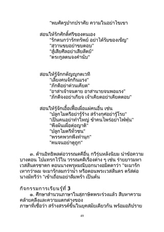 "พบศัตรูปากปราศัย ความในอย่าไขเขา
สอนให้รักศักดิ์ศรีของตนเอง
"รักตนกว่ารักทรัพย์ อย่าได้รับของเข็ญ"
"สุวานขบอย่าขบตอบ"
"สู้เสียศีลอย่าเสียสัตย์"
"ตระกูลตนจงคำานับ"
สอนให้รู้จักกตัญญูกตเวที
"เลี้ยงคนจักกินแรง"
"ภักดีอย่าด่วนเคียด"
"อาสาเจ้าจนตาย อาสานายจนพอแรง"
"ภักดีจงอย่าเกียจ เจ้าเคียดอย่าเคียดตอบ"
สอนให้รู้จักเอื้อเฟื้อเผื่อแผ่คนอื่น เช่น
"ปลูกไมตรีอย่ารู้ร้าง สร้างกุศอย่ารู้โรย"
“เป็นคนอย่าทำาใหญ่ ข้าคนไพร่อย่าไฟฟุน"
"พึงผันเผื่อต่อญาติ"
"ปลูกไมตรีทั่วชน"
"พรรคพวกพึงทำานุก"
"คนจนอย่าดูถูก"
๓. ด้านอิทธิพลต่อวรรณดคีอื่น กวีรุ่นหลังนิยม นำาข้อความ
บางตอน ไปแทรกไว้ใน วรรณคดีเรื่องต่าง ๆ เช่น ร่ายยาวมหา
เวสสันดรชาดก ตอนนางพรหมณีบอกนางอมิตดาว่า "จะมารัก
เหากว่าผม จะมารักลมกว่านำ้า หรือตอนพระเวสสันดร ตรัสต่อ
นางมัทรีว่า "เข้าเถื่อนอย่าลืมพร้า เป็นต้น
กิจกรรมการเรียนรู้ที่ 3
๑. ศึกษาสำานวนภาษาในสุภาษิตพระร่วงแล้ว สืบหาความ
คล้ายคลึงและความแตกต่างของ
ภาษาที่เชื่อว่า สร้างสรรค์ขึ้นในยุคสมัยเดียวกัน พร้อมอภิปราย
49
 