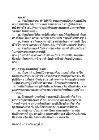 คุณค่ำ
๑. ด้ำนวัฒนธรรม ทำำให้รู้เรื่องขนบธรรมเนียมประเพณีใน
พระรำชสำำนัก ได้แก่ ประเพณีลอยกระทง กำรปฏิบัติตัวของ
หญิงชำววัง เช่น ตำำแหน่งหน้ำที่ของนำงนพมำศ และกำรศึกษำ
ของเด็กไทยสมัยก่อน
๒. ด้ำนสังคม ให้ควำมรู้เกี่ยวกับคุณสมบัติสตรีและค่ำนิยม
ทำงสังคม ได้แก่ ควำมประพฤติ ควำมขยัน รวมทั้งวิชำทำงช่ำง
๓. ด้ำนภำษำ มีคุณค่ำทำงอักษรศำสตร์และวรรณคดี เรื่อง
นี้ใช้โวหำรเชิงพรรณนำได้อย่ำงดียิ่ง ทำำให้อ่ำนและเข้ำใจง่ำย
๔. ด้ำนโบรำณคดี ให้ควำมรู้ทำงโบรำณคดี เป็นประโยชน์
ในกำรตรวจสอบพระรำชพิธี
ต่ำง ๆ รัชกำลที่ ๕ ทรงพระรำชนิพนธ์พระรำชพิธีสิบสองเดือน
ก็อำศัยหลักกำรค้นคว้ำจำกตำำรับท้ำวศรีจุฬำลักษณ์ประกอบ
ด้วย
สรุปวรรณคดีสมัยสุโขทัย
๑. เนื้อหำ ส่วนใหญ่เป็นวรรณคดีสอน ยกเว้นศิลำจำรึก
พ่อขุนรำมคำำแหงมหำรำช แต่ในศิลำจำรึกพ่อขุนรำมคำำแหงก็
ยังมีข้อควำมที่กล่ำวถึงพ่อขุนรำมคำำแหงทรงสั่งสอนประชำชน
ในวันธรรมดำที่มิใช่วันธรรมสวนะ ลักษณะคำำสอนของ
วรรณคดีสมัยนั้นอำจสรุปได้เป็น ๒ ลักษณะ คือ เป็นคำำสอนตำม
แนวพุทธศำสนำและสอนคำำตำมแนวควำมคิดเห็นแบบคนไทย
โบรำณ
๒. ลักษณะคำำประพันธ์ ส่วนมำกเป็นร้อยแก้ว คือ ศิลำ
จำรึกพ่อขุนรำมคำำแหง เรื่องนำงนพมำศ และเตภูมิกถำหรือ
ไตรภูมิพระร่วง บทประพันธ์ร้อยกรองมีเพียงเรื่องเดียว คือ
สุภำษิตพระร่วง ซึ่งแต่งเป็นร้อยกรองประเภทร่ำยโบรำณ
๓. จุดมุ่งหมำยในกำรแต่ง มีหลำกหลำยประกำร เช่น
บันทึกสภำพสังคม กำรเมือง และกำรปกครอง เพื่ออบรมสั่งสอน
ศีลธรรม หรือเพื่อเทิดพระเกียรติพระมหำกษัตริย์
กิจกรรมกำรเรียนรู้ที่ ๔
52
 