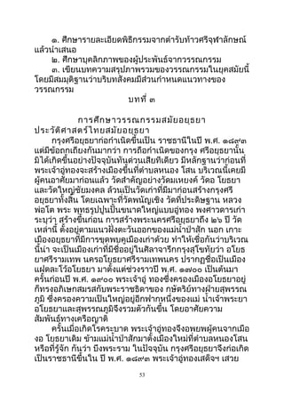 ๑. ศึกษำรำยละเอียดพิธีกรรมจำกตำำรับท้ำวศรีจุฬำลักษณ์
แล้วนำำเสนอ
๒. ศึกษำบุคลิกภำพของผู้ประพันธ์จำกวรรณกรรม
๓. เขียนบทควำมสรุปภำพรวมของวรรณกรรมในยุคสมัยนี้
โดยมีสมมุติฐำนว่ำบริบทสังคมมีส่วนกำำหนดแนวทำงของ
วรรณกรรม
บทที่ ๓
กำรศึกษำวรรณกรรมสมัยอยุธยำ
ประวัติศำสตร์ไทยสมัยอยุธยำ
กรุงศรีอยุธยำก่อกำำเนิดขึ้นเป็น รำชธำนีในปี พ.ศ. ๑๘๙๓
แต่มีข้อถกเถียงกันมำกว่ำ กำรถือกำำเนิดของกรุง ศรีอยุธยำนั้น
มิได้เกิดขึ้นอย่ำงปัจจุบันทันด่วนเสียทีเดียว มีหลักฐำนว่ำก่อนที่
พระเจ้ำอู่ทองจะสร้ำงเมืองขึ้นที่ตำำบลหนอง โสน บริเวณนี้เคยมี
ผู้คนอำศัยมำก่อนแล้ว วัดสำำคัญอย่ำงวัดมเหยงค์ วัดอ โยธยำ
และวัดใหญ่ชัยมงคล ล้วนเป็นวัดเก่ำที่มีมำก่อนสร้ำงกรุงศรี
อยุธยำทั้งสิ้น โดยเฉพำะที่วัดพนัญเชิง วัดที่ประดิษฐำน หลวง
พ่อโต พระ พุทธรูปปูนปั้นขนำดใหญ่แบบอู่ทอง พงศำวดำรเก่ำ
ระบุว่ำ สร้ำงขึ้นก่อน กำรสร้ำงพระนครศรีอยุธยำถึง ๒๖ ปี วัด
เหล่ำนี้ ตั้งอยู่ตำมแนวฝั่งตะวันออกของแม่นำ้ำป่ำสัก นอก เกำะ
เมืองอยุธยำที่มีกำรขุดพบคูเมืองเก่ำด้วย ทำำให้เชื่อกันว่ำบริเวณ
นี้น่ำ จะเป็นเมืองเก่ำที่มีชื่ออยู่ในศิลำจำรึกกรุงสุโขทัยว่ำ อโยธ
ยำศรีรำมเทพ นครอโยธยำศรีรำมเทพนคร ปรำกฏชื่อเป็นเมือง
แฝดละโว้อโยธยำ มำตั้งแต่ช่วงรำวปี พ.ศ. ๑๗๐๐ เป็นต้นมำ
ครั้นก่อนปี พ.ศ. ๑๙๐๐ พระเจ้ำอู่ ทองซึ่งครองเมืองอโยธยำอยู่
ก็ทรงอภิเษกสมรสกับพระรำชธิดำของ กษัตริย์ทำงฝ่ำยสุพรรณ
ภูมิ ซึ่งครองควำมเป็นใหญ่อยู่อีกฟำกหนึ่งของแม่ นำ้ำเจ้ำพระยำ
อโยธยำและสุพรรณภูมิจึงรวมตัวกันขึ้น โดยอำศัยควำม
สัมพันธ์ทำงเครือญำติ
ครั้นเมื่อเกิดโรคระบำด พระเจ้ำอู่ทองจึงอพยพผู้คนจำกเมือ
งอ โยธยำเดิม ข้ำมแม่นำ้ำป่ำสักมำตั้งเมืองใหม่ที่ตำำบลหนองโสน
หรือที่รู้จัก กันว่ำ บึงพระรำม ในปัจจุบัน กรุงศรีอยุธยำจึงก่อเกิด
เป็นรำชธำนีขึ้นใน ปี พ.ศ. ๑๘๙๓ พระเจ้ำอู่ทองเสด็จฯ เสวย
53
 