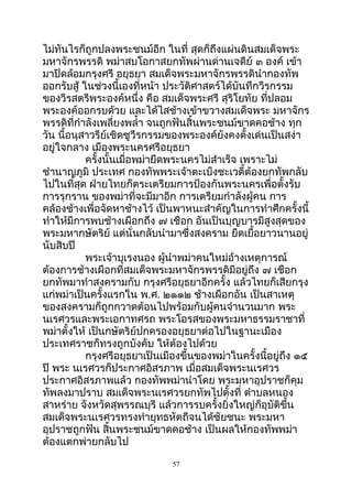 ไม่ทันไรก็ถูกปลงพระชนม์อีก ในที่ สุดก็ถึงแผ่นดินสมเด็จพระ
มหำจักรพรรดิ พม่ำสบโอกำสยกทัพผ่ำนด่ำนเจดีย์ ๓ องค์ เข้ำ
มำปิดล้อมกรุงศรี อยุธยำ สมเด็จพระมหำจักรพรรดินำำกองทัพ
ออกรับสู้ ในช่วงนี้เองที่หน้ำ ประวัติศำสตร์ได้บันทึกวีรกรรม
ของวีรสตรีพระองค์หนึ่ง คือ สมเด็จพระศรี สุริโยทัย ที่ปลอม
พระองค์ออกรบด้วย และได้ไสช้ำงเข้ำขวำงสมเด็จพระ มหำจักร
พรรดิที่กำำลังเพลี่ยงพลำ้ำ จนถูกฟันสิ้นพระชนม์ขำดคอช้ำง ทุก
วัน นี้อนุสำวรีย์เชิดชูวีรกรรมของพระองค์ยังคงตั้งเด่นเป็นสง่ำ
อยู่ใจกลำง เมืองพระนครศรีอยุธยำ
ครั้งนั้นเมื่อพม่ำยึดพระนครไม่สำำเร็จ เพรำะไม่
ชำำนำญภูมิ ประเทศ กองทัพพระเจ้ำตะเบ็งชะเวตี้ต้องยกทัพกลับ
ไปในที่สุด ฝ่ำยไทยก็ตระเตรียมกำรป้องกันพระนครเพื่อตั้งรับ
กำรรุกรำน ของพม่ำที่จะมีมำอีก กำรเตรียมกำำลังผู้คน กำร
คล้องช้ำงเพื่อจัดหำช้ำงไว้ เป็นพำหนะสำำคัญในกำรทำำศึกครั้งนี้
ทำำให้มีกำรพบช้ำงเผือกถึง ๗ เชือก อันเป็นบุญบำรมีสูงสุดของ
พระมหำกษัตริย์ แต่นั่นกลับนำำมำซึ่งสงครำม ยืดเยื้อยำวนำนอยู่
นับสิบปี
พระเจ้ำบุเรงนอง ผู้นำำพม่ำคนใหม่อ้ำงเหตุกำรณ์
ต้องกำรช้ำงเผือกที่สมเด็จพระมหำจักรพรรดิมีอยู่ถึง ๗ เชือก
ยกทัพมำทำำสงครำมกับ กรุงศรีอยุธยำอีกครั้ง แล้วไทยก็เสียกรุง
แก่พม่ำเป็นครั้งแรกใน พ.ศ. ๒๑๑๒ ช้ำงเผือกอัน เป็นสำเหตุ
ของสงครำมก็ถูกกวำดต้อนไปพร้อมกับผู้คนจำำนวนมำก พระ
นเรศวรและพระเอกำทศรถ พระโอรสของพระมหำธรรมรำชำที่
พม่ำตั้งให้ เป็นกษัตริย์ปกครองอยุธยำต่อไปในฐำนะเมือง
ประเทศรำชก็ทรงถูกบังคับ ให้ต้องไปด้วย
กรุงศรีอยุธยำเป็นเมืองขึ้นของพม่ำในครั้งนี้อยู่ถึง ๑๕
ปี พระ นเรศวรก็ประกำศอิสรภำพ เมื่อสมเด็จพระนเรศวร
ประกำศอิสรภำพแล้ว กองทัพพม่ำนำำโดย พระมหำอุปรำชก็คุม
ทัพลงมำปรำบ สมเด็จพระนเรศวรยกทัพไปตั้งที่ ตำำบลหนอง
สำหร่ำย จังหวัดสุพรรณบุรี แล้วกำรรบครั้งยิ่งใหญ่ก็อุบัติขึ้น
สมเด็จพระนเรศวรทรงทำำยุทธหัตถีจนได้ชัยชนะ พระมหำ
อุปรำชถูกฟัน สิ้นพระชนม์ขำดคอช้ำง เป็นผลให้กองทัพพม่ำ
ต้องแตกพ่ำยกลับไป
57
 