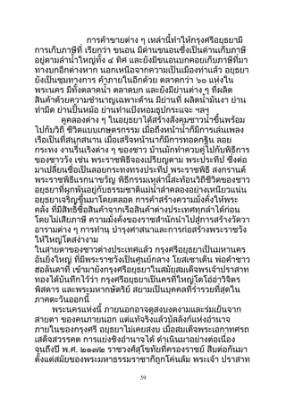 กำรค้ำขำยต่ำง ๆ เหล่ำนี้ทำำให้กรุงศรีอยุธยำมี
กำรเก็บภำษีที่ เรียกว่ำ ขนอน มีด่ำนขนอนซึ่งเป็นด่ำนเก็บภำษี
อยู่ตำมลำำนำ้ำใหญ่ทั้ง ๔ ทิศ และยังมีขนอนบกคอยเก็บภำษีที่มำ
ทำงบกอีกต่ำงหำก นอกเหนือจำกควำมเป็นเมืองท่ำแล้ว อยุธยำ
ยังเป็นชุมทำงกำร ค้ำภำยในอีกด้วย ตลำดกว่ำ ๖๐ แห่งใน
พระนคร มีทั้งตลำดนำ้ำ ตลำดบก และยังมีย่ำนต่ำง ๆ ที่ผลิต
สินค้ำด้วยควำมชำำนำญเฉพำะด้ำน มีย่ำนที่ ผลิตนำ้ำมันงำ ย่ำน
ทำำมีด ย่ำนปั้นหม้อ ย่ำนทำำแป้งหอมธูปกระแจะ ฯลฯ
คูคลองต่ำง ๆ ในอยุธยำได้สร้ำงสังคมชำวนำ้ำขึ้นพร้อม
ไปกับวิถี ชีวิตแบบเกษตรกรรม เมื่อถึงหน้ำนำ้ำก็มีกำรเล่นเพลง
เรือเป็นที่สนุกสนำน เมื่อเสร็จหน้ำนำก็มีกำรทอดกฐิน ลอย
กระทง งำนรื่นเริงต่ำง ๆ ของชำว บ้ำนมักทำำควบคู่ไปกับพิธีกำร
ของชำววัง เช่น พระรำชพิธีจองเปรียญตำม พระประทีป ซึ่งต่อ
มำเปลี่ยนชื่อเป็นลอยกระทงทรงประทีป พระรำชพิธี สงกรำนต์
พระรำชพิธีแรกนำขวัญ พิธีกรรมเหล่ำนี้สะท้อนวิถีชีวิตของชำว
อยุธยำที่ผูกพันอยู่กับธรรมชำติแม่นำ้ำลำำคลองอย่ำงเหนียวแน่น
อยุธยำเจริญขึ้นมำโดยตลอด กำรค้ำสร้ำงควำมมั่งคั่งให้พระ
คลัง ที่มีสิทธิ์ซื้อสินค้ำจำกเรือสินค้ำต่ำงประเทศทุกลำำได้ก่อน
โดยไม่เสียภำษี ควำมมั่งคั่งของรำชสำำนักนำำไปสู่กำรสร้ำงวัดวำ
อำรำมต่ำง ๆ กำรทำำนุ บำำรุงศำสนำและกำรก่อสร้ำงพระรำชวัง
ให้ใหญ่โตสง่ำงำม
ในสำยตำของชำวต่ำงประเทศแล้ว กรุงศรีอยุธยำเป็นมหำนคร
อันยิ่งใหญ่ ที่มีพระรำชวังเป็นศูนย์กลำง โยสเซำเต็น พ่อค้ำชำว
ฮอลันดำที่ เข้ำมำยังกรุงศรีอยุธยำในสมัยสมเด็จพรเจ้ำปรำสำท
ทองได้บันทึกไว้ว่ำ กรุงศรีอยุธยำเป็นครที่ใหญ่โตโอ่อ่ำวิจิตร
พิสดำร และพระมหำกษัตริย์ สยำมเป็นบุคคลที่รำ่ำรวยที่สุดใน
ภำคตะวันออกนี้
พระนครแห่งนี้ ภำยนอกอำจดูสงบงดงำมและร่มเย็นจำก
สำยตำ ของคนภำยนอก แต่แท้จริงแล้วบัลลังก์แห่งอำำนำจ
ภำยในของกรุงศรี อยุธยำไม่เคยสงบ เมื่อสมเด็จพระเอกำทศรถ
เสด็จสวรรคต กำรแย่งชิงอำำนำจได้ ดำำเนินมำอย่ำงต่อเนื่อง
จนถึงปี พ.ศ. ๒๑๗๒ รำชวงศ์สุโขทัยที่ครองรำชย์ สืบต่อกันมำ
ตั้งแต่สมัยของพระมหำธรรมรำชำก็ถูกโค่นล้ม พระเจ้ำ ปรำสำท
59
 