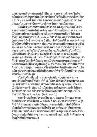 นามว่าบานเมือง และองค์เล็กมีนามว่า พระรามคำาแหงในรัช
สมัยพ่อขุนศรีอินทราทิตย์อาณาจักรสุโขทัยเป็นอาณาจักรเล็กๆ
มีอาณาเขต ดังนี้ ทิศเหนือ จดอาณาจักรหริภุญชัย อาณาจักร
ลานนาไทยอาณาจักรพะเยาทิศตะวันตก จดเมืองฉอด
เมื่อพ่อขุนศรีอินทราทิตย์สวรรคต พ่อขุนบานเมืองได้ขึ้น
ครองราชย์เป็นกษัตริย์องค์ที่ ๒ และได้ทรงตั้งพระรามคำาแหง
เป็นมหาอุปราชครองเมืองชะเลียง พ่อขุนบานเมือง ได้ครอง
ราชย์ อยู่จนถึงราว พ.ศ. ๑๘๒๒ ก็สวรรคต พ่อขุนรามคำาแหง
(พระอนุชา)จึงขึ้นครองราชย์ เป็นกษัตริย์องค์ที่ ๓ พระองค์ทรง
เป็นนักรบที่ปรีชาสามารถ ก่อนครองราชสมบัติ เคยทรงชนช้าง
ชนะเจ้าเมืองฉอด และในสมัยของพระองค์อาณาจักรสุโขทัย
สงบราบคาบ กว้างใหญ่ไพศาล มีการเจริญสัมพันธไมตรีฉัน
เพื่อนกับพระเจ้าเม็งราย แห่งเชียงใหม่ พระยางำาเมืองแห่ง
พะเยา และในขณะเดียวกันก็ได้เจริญสัมพันธไมตรีกับมอญ เล่า
กันว่า มะกะโทกษัตริย์มอญ ทรงเป็นราชบุตรเขยของพระองค์
นอกจากนี้ทรงได้เจริญสัมพันธไมตรี กับจีน จนได้ช่างฝีมือชาว
จีนมาปรับปรุงคุณภาพของเครื่องสังคโลกในสุโขทัย และในรัช
สมัย พ่อขุนรามคำาแหงนี้เริ่มมีวรรณคดีที่จารึกเป็นหลักฐานของ
ชาติขึ้นเป็นครั้งแรก
สุโขทัยเริ่มเสื่อมอำานาจลงหลังสมัยพ่อขุนรามคำาแหง
พระเจ้าเลอไทยกษัตริย์องค์ที่ ๔ ไม่ทรงมีพระปรีชาสามารถและ
เข้มแข็งเท่าพระราชบิดา ทำาให้หัวเมืองต่าง ๆ พากัน แข็งข้อ
เป็นอิสระพระเจ้า อู่ทองเจ้าเมืองอู่ทองหรือสุพรรณภูมิ ได้ทรง
ขยาย อาณาเขต กว้างขวางขึ้นและทรงสถาปนาอยุธยาเป็น
ราชธานี ใน พ.ศ. ๑๘๙๓ (ค.ศ. ๑๓๕๐)
พระเจ้าเลอไทยสวรรคตใน พ.ศ. ๑๘๙๐ มีการแย่งราช
สมบัติระหว่างราชโอรส ๒ พระองค์ พระมหาธรรมราชาที่ ๑ (ลิ
ไท) ได้ทรงครองราชสมบัติแทน พระองค์เป็น กษัตริย์ที่ทรง
เลื่อมใสในพุทธศาสนาอย่างลึกซึ้ง ทรงอุทิศเวลา ศึกษาพุทธ
ศาสนาอย่างจริงจัง ทรงนิพนธ์หนังสือไตรภูมิพระร่วงทรงสร้าง
วัดและสถูปเจดีย์ต่าง ๆ มากมาย และสร้างสถานที่ สำาคัญต่าง ๆ
ในสุโขทัยอีกหลายแห่ง
6
 