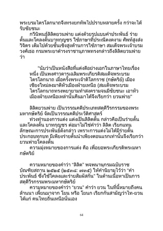 พระบรมไตรโลกนำถจึงทรงยกทัพไปปรำบหลำยครั้ง กว่ำจะได้
รับชัยชนะ
กวีนิพนธ์ลิลิตยวนพ่ำย แต่งด้วยรูปแบบคำำประพันธ์ ร่ำย
ดั้นและโคลงดั้นบำทกุญชร ใช้ภำษำที่ประณีตงดงำม ศัพท์สูงส่ง
วิจิตร เต็มไปด้วยชั้นเชิงสูงด้ำนกำรใช้ภำษำ สมเด็จพระเจ้ำบรม
วงศ์เธอ กรมพระยำดำำรงรำชำนุภำพทรงกล่ำวถึงลิลิตยวนพ่ำย
ว่ำ
"นับว่ำเป็นหนังสือที่แต่งดีอย่ำงเอกในภำษำไทยเรื่อง
หนึ่ง เป็นพงศำวดำรเฉลิมพระเกียรติสมเด็จพระบรม
ไตรโลกนำถ เมื่อครั้งพระเจ้ำติโลกรำช (กษัตริย์) เมือง
เชียงใหม่ลงมำตีหัวเมืองฝ่ำยเหนือ (สมเด็จพระบรม
ไตรโลกนำถทรงพยำยำมทำำสงครำมจนมีชัยชนะ เอำหัว
เมืองฝ่ำยเหนือเหล่ำนั้นคืนมำได้จึงเรียกว่ำ ยวนพ่ำย"
ลิลิตยวนพ่ำย เป็นวรรณคดีประเภทสดุดีวีรกรรมของพระ
มหำกษัตริย์ จัดเป็นวรรณคดีประวัติศำสตร์
ท่วงทำำนองกำรแต่ง แต่งเป็นลิลิตดั้น กล่ำวคือเป็นร่ำยดั้น
และโคลงดั้น บำทกุญชร ต่อมำไม่ใช่คำำว่ำ ลิลิต เรียกแทน
ลักษณะกำรประพันธ์ดังกล่ำว เพรำะกำรแต่งไม่ได้มีร่ำยดั้น
ประกอบทุกบท มีเพียงร่ำยดั้นนำำเพียงตอนแรกเท่ำนั้นจึงเรียกว่ำ
ยวนพ่ำยโคลงดั้น
ควำมมุ่งหมำยของกำรแต่ง คือ เพื่อยอพระเกียรติพระมหำ
กษัตริย์
ควำมหมำยของคำำว่ำ “ลิลิต” พจพนำนุกรมฉบับรำช
บัณฑิยสถำน ๒๕๒๕ (๒๕๓๘: ๗๓๕) ให้คำำนิยำมไว้ว่ำ “คำำ
ประพันธ์ ซึ่งใช้โคลงและร่ำยสัมผัสกัน” ในด้ำนเนื้อหำเป็นกำร
สดุดีวีรกรรมพระมหำกษัตริย์
ควำมหมำยของคำำว่ำ “ยวน” คำำว่ำ ยวน ในที่นี้หมำยถึงคน
ล้ำนนำ เพี้ยนมำจำก โยน หรือ โยนก เรียกกันสำมัญว่ำไท-ยวน
ได้แก่ คนไทยถิ่นเหนือนั่นเอง
64
 