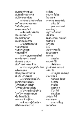 สบศำสตรำคมยล ล่งล้วน
สบศิลปสำำแดงทรง ทำยำท ไส้แฮ
สบสิพำคมกถ้วน ถี่แถลง ฯ
๏ กลฉลยวฉลำดเรื้อง แรงพุทธ เพรอศพ่อ
กลโจทยกลแจงอรรถ ปล่งแปล้
โลกียโลกุดดร รุดรวจ เรวแฮ
กลกรรกลแก้แท้ ท่ยงชำญ ฯ
๏ สำนยงสำนวดแม้น มฤธุรำ เรื่อยแฮ
ทำนยบทำนองกำร เลิศล้วน
ทำนองทำำนุกภำ รตรองตรยบ รยบแฮ
ดำนอกดำนำนถ้วน ถ่องกล ฯ
๏ รบินรบยบท้ำว เบำรำณ
รบอบรบับยล ยิ่งผู้
รบยนรบิกำรย เกลำกำพย ก็ดี
รเบอดรปัดรู้ รอบสรรพ ฯ
๏ กำรบุญกำรบำปแท้ ทุกกำร
กำรท่ยงธรรมำธรรม์ ถ่องถ้วน
ล่วงบำลบำลบร ทุกเทศ ก็ดี
ล่วงโทษล่วงคุณล้วน เลิศรำม ฯ
๏ พระเบญเญศรยิ่งพ้ยง สูรยจันทร แจ่มแฮ
อดีตำนำคต ปล่งแปล้
ประจุปันทังสำมสรร เพชญถึง แถลงแฮ
เลงล่งไตรภพแท้ ทั่วทรยน ฯ
๏ เงินขำมป้อมตั้งกึ่ง กลำงกร ไส้แฮ
อยู่ช่ำงพิดพยรเหน ล่งล้วน
ใครเกจกยจงอนงำำ สำรสื่อ
ใครชอบผิดเหนถ้วน ถ่องกล ฯ
๏ ใครคดใครซื่อร้ำย ดีใด ก็ดี
ใครใคร่ครองตนบยฬ ท่ำนม้วย
ซื่อนึกแต่ในใจ จงซ่อน ก็ดี
พระอำจล่วงรู้ด้วย ดุจหมำย ฯ
๏ ล้วนแรงรู้น้อยอ่อน อรรถำ นี้ฤๅ
ก็ไปพอพรำยอรรถ ออกพร้อง
73
 