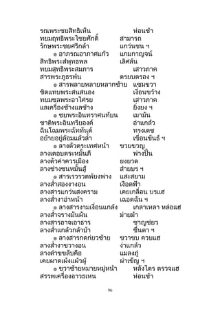 รณพระชยสิทธิเห็น ห่อนช้ำ
ทยมฤทธิพระไชยศักดิ์ สำมำรถ
รักษพระชยศรีกล้ำ แกว่นชน ฯ
๏ อำภรณอำภำศแก้ว แกมกำญจน์
สิทธิพระสำพุทธพล เลิศล้น
ทยมสุทธิพระสมภำร เสำวภำค
สำรพระภูธรพ้น ตรยบตรอง ฯ
๏ สำรพลำยหลำยหลำกซ้ำย แซมขวำ
ชิดแทบพระสนสนอง เงื่อนขว้ำง
ทยมชลพระอำไศรย เสำวภำค
แลเครื่องช้ำงแลช้ำง ยิ่งยง ฯ
๏ ชยพระอินทรำศนท้ยน เมำมัน
ชำติพระอินทรียองค์ อ่ำแกล้ว
ฉินโฉมพระฉัททันต์ ทรงเดช
อย้ำยอยู่ล้อมแล้วลำ้ำ เขื่อนขันธ์ ฯ
๏ ลำงตัวตระเทศหน้ำ ขวยขวญ
ลำงเตอบตระหมั้นภี พ่ำงปั้น
ลำงตัวค่ำควรเมือง ยงยวด
ลำงช่ำงชนหมั้นสู้ ส่ำยบร ฯ
๏ สำรเรวรวดพ้ยงพ่ำง แสะสยำม
ลำงสำ่ำสองงำงอน เงือดฟ้ำ
ลำงสำรแกว่นสงครำม เคยเกลื่อน บรเเฮ
ลำงสำ่ำงำอ่ำหน้ำ เฉอดฉัน ฯ
๏ ลำงสำรงำมเงื่อนแกล้ง เกลำเหลำ หล่อแฮ
ลำงสำ่ำจรำงมันผัน ม่ำยม้ำ
ลำงสำรอำจเอำธำร ชำญช่ยว
ลำงสำ่ำแกล้วกล้ำบ้ำ ชื่นตำ ฯ
๏ ลำงสำรกดก่ยวซ้ำย ขวำขบ ควบแฮ
ลำงสำ่ำงำขวำงอน ง่ำแกล้ว
ลำงดำำขขลับคือ แมลงภู่
เคยผำดเผ้งแผ้วผู้ ผ่ำเข็ญ ฯ
๏ ขวำซ้ำยหมำยหมู่หน้ำ หลังไตร ตรวจแฮ
สรรพเครื่องอำวธเหน ห่อนช้ำ
96
 