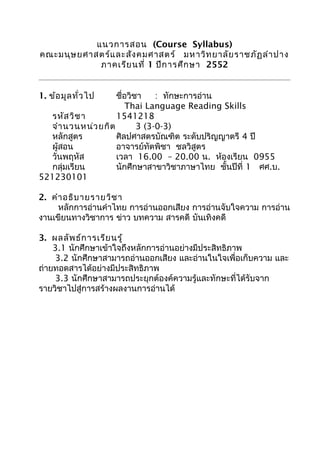 แนวการสอน (Course Syllabus)
คณะมนุษยศาสตร์และสังคมศาสตร์ มหาวิทยาลัยราชภัฏลำาปาง
ภาคเรียนที่ 1 ปีการศึกษา 2552
1. ข้อมูลทั่วไป ชื่อวิชา : ทักษะการอ่าน
Thai Language Reading Skills
รหัสวิชา 1541218
จำานวนหน่วยกิต 3 (3-0-3)
หลักสูตร ศิลปศาสตรบัณฑิต ระดับปริญญาตรี 4 ปี
ผู้สอน อาจารย์ทัตพิชา ชลวิสูตร
วันพฤหัส เวลา 16.00 – 20.00 น. ห้องเรียน 0955
กลุ่มเรียน นักศึกษาสาขาวิชาภาษาไทย ชั้นปีที่ 1 ศศ.บ.
521230101
2. คำาอธิบายรายวิชา
หลักการอ่านคำาไทย การอ่านออกเสียง การอ่านจับใจความ การอ่าน
งานเขียนทางวิชาการ ข่าว บทความ สารคดี บันเทิงคดี
3. ผลลัพธ์การเรียนรู้
3.1 นักศึกษาเข้าใจถึงหลักการอ่านอย่างมีประสิทธิภาพ
3.2 นักศึกษาสามารถอ่านออกเสียง และอ่านในใจเพื่อเก็บความ และ
ถ่ายทอดสารได้อย่างมีประสิทธิภาพ
3.3 นักศึกษาสามารถประยุกต์องค์ความรู้และทักษะที่ได้รับจาก
รายวิชาไปสู่การสร้างผลงานการอ่านได้
 