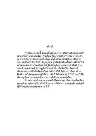 คำำนำำ
ภำคนิพนธ์เล่มนี้ จัดทำำขึ้นเป็นแนวทำงในกำรศึกษำค้นคว้ำ
ทำงด้ำนวรรณกรรมไทย ในเรื่อง ศึกษำกลวิธีกำรหนีตำยของตัว
ละครเอกในนวนิยำยของกิ่งฉัตร ทั้งนี้ ด้วยเคยมีผู้ศึกษำในส่วน
ของกลวิธีกำรประพันธ์ไว้ก่อนแล้ว ผู้วิจัยจึงหลีกเลี่ยงกำรศึกษำใน
ลักษณะดังกล่ำว โดยในครั้งนี้ได้เลือกศึกษำเฉพำะกลวิธีหนีตำย
ของตัวละครเอกที่ปรำกฏในเรื่องเท่ำนั้น ซึ่งนับเป็นเพียงองค์
ประกอบส่วนหนึ่งในโครงเรื่อง อย่ำงไรก็ดี ได้ทำำกำรศึกษำด้ำน
ศิลปะกำรใช้ภำษำควบคู่ไปด้วย เพื่อให้เกิดควำมเข้ำใจในกลวิธีที่
ปรำกฏกับควำมสอดคล้องทำงกำรใช้ภำษำของผู้เขียน
ด้วยคำำแนะนำำจำกอำจำรย์ที่ปรึกษำ และเพื่อนร่วมชั้นเรียน
กำรผลิตสำรนิพนธ์ในครั้งนี้มีแนวทำงที่ชัดเจน และสำำเร็จลงด้วยดี
ผู้วิจัยขอขอบพระคุณมำ ณ ที่นี้
 