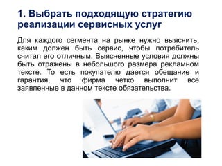 1. Выбрать подходящую стратегию
реализации сервисных услуг
Для каждого сегмента на рынке нужно выяснить,
каким должен быть сервис, чтобы потребитель
считал его отличным. Выясненные условия должны
быть отражены в небольшого размера рекламном
тексте. То есть покупателю дается обещание и
гарантия, что фирма четко выполнит все
заявленные в данном тексте обязательства.
 