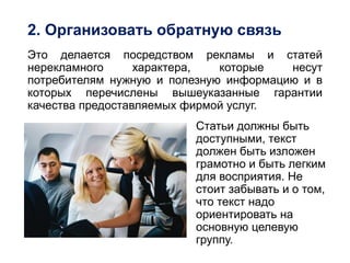 2. Организовать обратную связь
Это делается посредством рекламы и статей
нерекламного характера, которые несут
потребителям нужную и полезную информацию и в
которых перечислены вышеуказанные гарантии
качества предоставляемых фирмой услуг.
Статьи должны быть
доступными, текст
должен быть изложен
грамотно и быть легким
для восприятия. Не
стоит забывать и о том,
что текст надо
ориентировать на
основную целевую
группу.
 