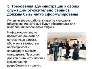 3. Требования администрации к своим
служащим относительно сервиса
должны быть четко сформулированы
Лучше всего разработать строгие стандарты
обслуживания, которые будут обязательны для
выполнения персоналом фирмы.
Информацию следует
правильно донести до
сотрудников фирмы,
обозначив важность и
необходимость
следования данным
стандартам. Персонал
должен быть мотивирован
к выполнению
разработанных правил.
 