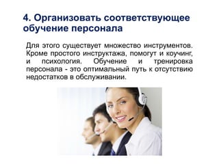 4. Организовать соответствующее
обучение персонала
Для этого существует множество инструментов.
Кроме простого инструктажа, помогут и коучинг,
и психология. Обучение и тренировка
персонала - это оптимальный путь к отсутствию
недостатков в обслуживании.
 