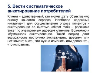 5. Вести систематическое
анкетирование потребителей
Клиент - единственный, кто может дать объективную
оценку качества сервиса. Наиболее надежный
инструмент для осуществления опроса клиентов -
анкетирование по системе «direct mail» - рассылка
анкет по электронным адресам клиентов. Возможно и
«бумажное» анкетирование. Такой подход дает
возможность постоянно отслеживать, доволен или
нет клиент, знать, что нужно изменить или дополнить,
что исправить.
 