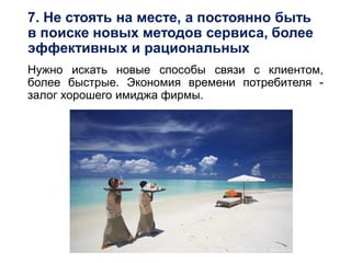 7. Не стоять на месте, а постоянно быть
в поиске новых методов сервиса, более
эффективных и рациональных
Нужно искать новые способы связи с клиентом,
более быстрые. Экономия времени потребителя -
залог хорошего имиджа фирмы.
 