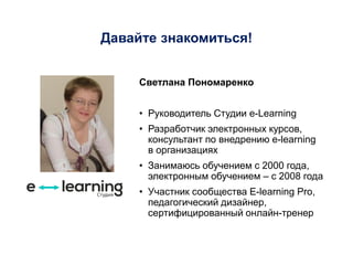 Давайте знакомиться!
Светлана Пономаренко
• Руководитель Студии e-Learning
• Разработчик электронных курсов,
консультант по внедрению e-learning
в организациях
• Занимаюсь обучением с 2000 года,
электронным обучением – с 2008 года
• Участник сообщества E-learning Pro,
педагогический дизайнер,
сертифицированный онлайн-тренер
 