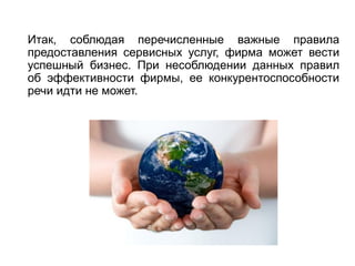 Итак, соблюдая перечисленные важные правила
предоставления сервисных услуг, фирма может вести
успешный бизнес. При несоблюдении данных правил
об эффективности фирмы, ее конкурентоспособности
речи идти не может.
 
