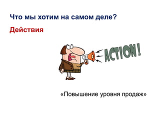 «Повышение уровня продаж»
Что мы хотим на самом деле?
Действия
 