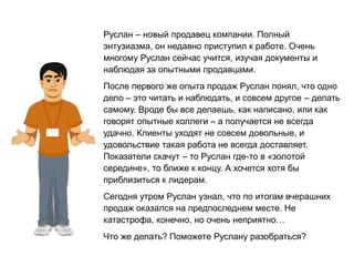 Руслан – новый продавец компании. Полный
энтузиазма, он недавно приступил к работе. Очень
многому Руслан сейчас учится, изучая документы и
наблюдая за опытными продавцами.
После первого же опыта продаж Руслан понял, что одно
дело – это читать и наблюдать, и совсем другое – делать
самому. Вроде бы все делаешь, как написано, или как
говорят опытные коллеги – а получается не всегда
удачно. Клиенты уходят не совсем довольные, и
удовольствие такая работа не всегда доставляет.
Показатели скачут – то Руслан где-то в «золотой
середине», то ближе к концу. А хочется хотя бы
приблизиться к лидерам.
Сегодня утром Руслан узнал, что по итогам вчерашних
продаж оказался на предпоследнем месте. Не
катастрофа, конечно, но очень неприятно…
Что же делать? Поможете Руслану разобраться?
 