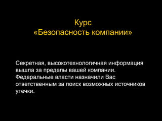 Курс
«Безопасность компании»
Секретная, высокотехнологичная информация
вышла за пределы вашей компании.
Федеральные власти назначили Вас
ответственным за поиск возможных источников
утечки.
 