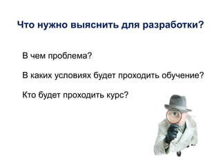 Что нужно выяснить для разработки?
В чем проблема?
В каких условиях будет проходить обучение?
Кто будет проходить курс?
 