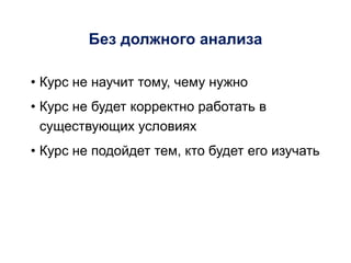 Без должного анализа
• Курс не научит тому, чему нужно
• Курс не будет корректно работать в
существующих условиях
• Курс не подойдет тем, кто будет его изучать
 