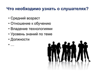 Что необходимо узнать о слушателях?
• Средний возраст
• Отношение к обучению
• Владение технологиями
• Уровень знаний по теме
• Должности
• …
 