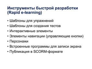 Инструменты быстрой разработки
(Rapid e-learning)
• Шаблоны для упражнений
• Шаблоны для создания тестов
• Интерактивные элементы
• Элементы навигации (управляющие кнопки)
• Персонажи
• Встроенные программы для записи экрана
• Публикация в SCORM-формате
 