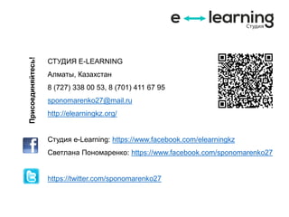 СТУДИЯ E-LEARNING
Алматы, Казахстан
8 (727) 338 00 53, 8 (701) 411 67 95
sponomarenko27@mail.ru
http://elearningkz.org/
Студия e-Learning: https://www.facebook.com/elearningkz
Светлана Пономаренко: https://www.facebook.com/sponomarenko27
https://twitter.com/sponomarenko27
Присоединяйтесь!
 