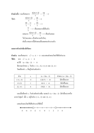 ตัวอย่างที่ 4 จงแก้อสมการ < + 3
วิธีทา < + 3
+
5
12
< + 3
5
12
< 3 เป็นอสมการที่เป็นจริง
อสมการ < + 3 เป็นจริงเสมอ
ไม่ว่าจะแทน x ด้วยจานวนจริงใดๆ
ดังนั้น อสมการนี้มีคาตอบเป็นเซตของจานวนจริง
อสมการตัวแปรเดียวดีกรีสอง
ตัวอย่าง จงแก้อสมการ x2
+ x – 6 > 0 และแสดงคาตอบโดยใช้เส้นจานวน
วิธีทา จาก x2
+ x – 6 > 0
จะได้ (x + 3)(x – 2) > 0
พิจารณาค่าของ x ในช่วง (-, -3), (-3, 2) และ (2, )
โดยเลือกค่า x ที่อยู่ในช่วงดังกล่าว
ช่วง x (x + 3)(x – 2) ค่าของ (x + 3)(x – 2)
(-, -3) -5 (-2)(-7) = 14 มีค่าเป็นบวก
(-3, 2) 1 4(-1) = -4 มีค่าเป็นลบ
(2, ) 4 (7)(2) = 14 มีค่าเป็นบวก
และเมื่อเลือกค่า x ในช่วงดังกล่าวเพิ่ม จะพบว่า (x + 3)(x – 2) มีค่าเป็นบวกหรือ
มากกว่าศูนย์ เมื่อ x อยู่ในช่วง (-, -3) และ (2, )
แสดงคาตอบโดยใช้เส้นจานวนได้ดังนี้
-5 -4 -3 -2 -1 0 1 2 3 4
5
324 )x( 
5
8x
5
324 )x( 
5
8x
5
8x
5
8x
5
324 )x( 
5
8x
 