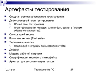 Тестирование ПО 2707/18/14
Артефакты тестирования
 Сводная оценка результатов тестирования
 Двухуровневый план тестирования
 Общий план тестирования
 План тестирования итерации (может быть связан с Планом
обеспечения качества)
 Список идей тестов
 Комплект тестов (Test suite)
 Тестовые сценарии
 Пошаговые инструкции по выполнению теста
 Дефект
 Модель рабочей нагрузки
 Спецификация тестового интерфейса
 Архитектура автоматизации тестов
 