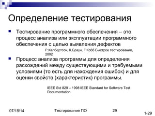 Тестирование ПО 2907/18/14
Определение тестирования
 Тестирование программного обеспечения – это
процесс анализа или эксплуатации программного
обеспечения с целью выявления дефектов
 Процесс анализа программы для определения
расхождений между существующими и требуемыми
условиями (то есть для нахождения ошибок) и для
оценки свойств (характеристик) программы.
Р.Калбертсон, К.Браун, Г.Кобб Быстрое тестирование,
2002
IEEE Std 829 – 1998 IEEE Standard for Software Test
Documentation
1-29
 