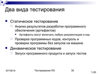 Тестирование ПО 3007/18/14
Два вида тестирования
 Статическое тестирование
 Анализ результатов разработки программного
обеспечения (артефактов)
 Артефакты могут включать любую документацию и код
 Проверка программных кодов, контроль и
проверка программы без запуска на машине
 Динамическое тестирование
 Запуск программного продукта и запуск тестов
1-30
 