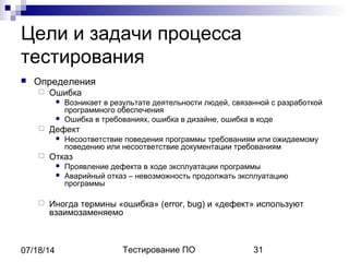 Тестирование ПО 3107/18/14
Цели и задачи процесса
тестирования
 Определения
 Ошибка
 Возникает в результате деятельности людей, связанной с разработкой
программного обеспечения
 Ошибка в требованиях, ошибка в дизайне, ошибка в коде
 Дефект
 Несоответствие поведения программы требованиям или ожидаемому
поведению или несоответствие документации требованиям
 Отказ
 Проявление дефекта в ходе эксплуатации программы
 Аварийный отказ – невозможность продолжать эксплуатацию
программы
 Иногда термины «ошибка» (error, bug) и «дефект» используют
взаимозаменяемо
 