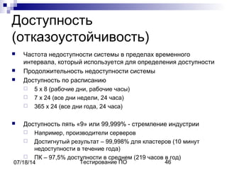Тестирование ПО 4607/18/14
Доступность
(отказоустойчивость)
 Частота недоступности системы в пределах временного
интервала, который используется для определения доступности
 Продолжительность недоступности системы
 Доступность по расписанию
 5 х 8 (рабочие дни, рабочие часы)
 7 х 24 (все дни недели, 24 часа)
 365 х 24 (все дни года, 24 часа)
 Доступность пять «9» или 99,999% - стремление индустрии
 Например, производители серверов
 Достигнутый результат – 99,998% для кластеров (10 минут
недоступности в течение года)
 ПК – 97,5% доступности в среднем (219 часов в год)
 