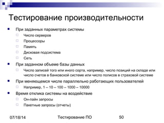Тестирование ПО 5007/18/14
Тестирование производительности
 При заданных параметрах системы
 Число серверов
 Процессоры
 Память
 Дисковая подсистема
 Сеть
 При заданном объеме базы данных
 Число записей того или иного сорта, например, число позиций на складе или
число счетов в банковской системе или число полисов в страховой системе
 При меняющемся числе параллельно работающих пользователей
 Например, 1 – 10 – 100 – 1000 – 10000
 Время отклика системы на воздействие
 Он-лайн запросы
 Пакетные запросы (отчеты)
 