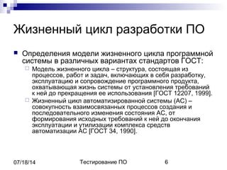 Тестирование ПО 607/18/14
Жизненный цикл разработки ПО
 Определения модели жизненного цикла программной
системы в различных вариантах стандартов ГОСТ:
 Модель жизненного цикла – структура, состоящая из
процессов, работ и задач, включающих в себя разработку,
эксплуатацию и сопровождение программного продукта,
охватывающая жизнь системы от установления требований
к ней до прекращения ее использования [ГОСТ 12207, 1999].
 Жизненный цикл автоматизированной системы (АС) –
совокупность взаимосвязанных процессов создания и
последовательного изменения состояния АС, от
формирования исходных требований к ней до окончания
эксплуатации и утилизации комплекса средств
автоматизации АС [ГОСТ 34, 1990].
 