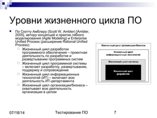 Тестирование ПО 707/18/14
Уровни жизненного цикла ПО
 По Скотту Амблеру (Scott W. Ambler) [Ambler,
2005], автору концепций и практик гибкого
моделирования (Agile Modeling) и Enterprise
Unified Process (расширение Rational Unified
Process):
 Жизненный цикл разработки
программного обеспечения – проектная
деятельность по разработке и
развертыванию программных систем
 Жизненный цикл программной системы
– включает разработку, развертывание,
поддержку и сопровождение
 Жизненный цикл информационных
технологий (ИТ) – включает всю
деятельность ИТ-департамента
 Жизненный цикл организации/бизнеса –
охватывает всю деятельность
организации в целом
 