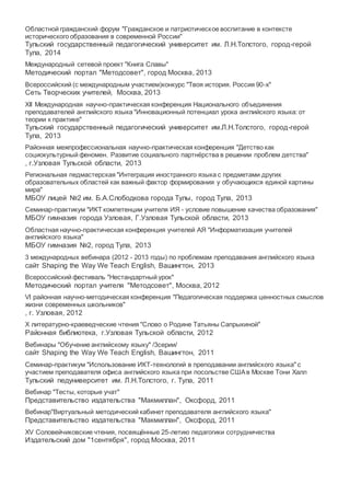 Областной гражданский форум "Гражданское и патриотическое воспитание в контексте
исторического образования в современной России"
Тульский государственный педагогический университет им. Л.Н.Толстого, город-герой
Тула, 2014
Международный сетевой проект "Книга Славы"
Методический портал "Методсовет", город Москва, 2013
Всероссийский (с международным участием)конкурс "Твоя история. Россия 90-х"
Сеть Творческих учителей, Москва, 2013
XII Международная научно-практическая конференция Национального объединения
преподавателей английского языка "Инновационный потенциал урока английского языка: от
теории к практике"
Тульский государственный педагогический университет им.Л.Н.Толстого, город-герой
Тула, 2013
Районная межпрофессиональная научно-практическая конференция "Детство как
социокультурный феномен. Развитие социального партнёрства в решении проблем детства"
, г.Узловая Тульской области, 2013
Региональная педмастерская "Интеграция иностранного языка с предметами других
образовательных областей как важный фактор формирования у обучающихся единой картины
мира"
МБОУ лицей №2 им. Б.А.Слободкова города Тулы, город Тула, 2013
Семинар-практикум "ИКТ компетенции учителя ИЯ - условие повышение качества образования"
МБОУ гимназия города Узловая, Г.Узловая Тульской области, 2013
Областная научно-практическая конференция учителей АЯ "Информатизация учителей
английского языка"
МБОУ гимназия №2, город Тула, 2013
3 международных вебинара (2012 - 2013 годы) по проблемам преподавания английского языка
сайт Shaping the Way We Teach English, Вашингтон, 2013
Всероссийский фестиваль "Нестандартный урок"
Методический портал учителя "Методсовет", Москва, 2012
VI районная научно-методическая конференция "Педагогическая поддержка ценностных смыслов
жизни современных школьников"
, г. Узловая, 2012
Х литературно-краеведческие чтения "Слово о Родине Татьяны Сапрыкиной"
Районная библиотека, г.Узловая Тульской области, 2012
Вебинары "Обучение английскому языку" /3серии/
сайт Shaping the Way We Teach English, Вашингтон, 2011
Семинар-практикум "Использование ИКТ-технологий в преподавании английского языка" с
участием преподавателя офиса английского языка при посольстве СШАв Москве Тони Халл
Тульский педуниверситет им. Л.Н.Толстого, г. Тула, 2011
Вебинар "Тесты, которые учат"
Представительство издательства "Макмиллан", Оксфорд, 2011
Вебинар"Виртуальный методический кабинет преподавателя английского языка"
Представительство издательства "Макмиллан", Оксфорд, 2011
XV Соловейчиковские чтения, посвящённые 25-летию педагогики сотрудничества
Издательский дом "1сентября", город Москва, 2011
 