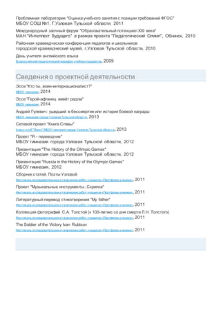 Проблемная лаборатория "Оценка учебного занятия с позиции требований ФГОС"
МБОУ СОШ №1, Г.Узловая Тульской области, 2011
Международный заочный форум "Образовательный потенциал XXI века"
МАН "Интеллект будущего" в рамках проекта "Педагогический Олимп", Обнинск, 2010
Районная краеведческая конференция педагогов и школьников
городской краеведческий музей, г.Узловая Тульской области, 2010
День учителя английского языка
Всероссийский педагогический марафон учебныхпредметов, 2009
Сведения о проектной деятельности
Эссе "Кто ты, воин-интернационалист?"
МБОУ гимназия, 2014
Эссе "Герой-афганец живёт радом"
МБОУ гимназия, 2014
Андрей Гулевич: ушедший в бессмертие или история боевой награды
МБОУ гимназия города Узловая Тульской области, 2013
Сетевой проект "Книга Славы"
Класс-клуб "Поиск" МБОУ гимназии города Узловая Тульской области, 2013
Проект "Я - переводчик"
МБОУ гимназия города Узловая Тульской области, 2012
Презентация "The History of the Olimpic Games"
МБОУ гимназия города Узловая Тульской области, 2012
Презентация "Russia in the History of the Olympic Games"
МБОУ гимназия, 2012
Сборник статей. Поэты Узловой
Фестиваль исследовательскихи творческихработ учащихся «Портфолио ученика», 2011
Проект "Музыкальные инструменты. Скрипка"
Фестиваль исследовательскихи творческихработ учащихся «Портфолио ученика», 2011
Литературный перевод стихотворения "My father"
Фестиваль исследовательскихи творческихработ учащихся «Портфолио ученика», 2011
Коллекция фотографий С.А. Толстой (к 100-летию со дня смерти Л.Н. Толстого)
Фестиваль исследовательскихи творческихработ учащихся «Портфолио ученика», 2011
The Soldier of the Victory Ivan Rubtsov
Фестиваль исследовательскихи творческихработ учащихся «Портфолио ученика», 2011
 