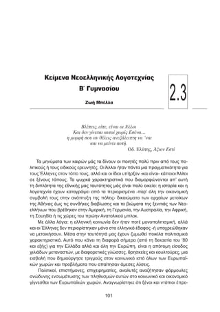 Βλέπεις, είπε, είναι οι Άλλοι
Και δεν γίνεται αυτοί χωρίς Εσένα…
η μορφή σου αν θέλεις ανεξάλειπτη να ‘ναι
και να μείνει αυτή.
Οδ. Ελύτης, Άξιον Εστί
Τα μηνύματα των καιρών μάς τα δίνουν οι ποιητές πολύ πριν από τους πο-
λιτικούς ή τους ειδικούς ερευνητές. Οι Άλλοι ήταν πάντα μια πραγματικότητα για
τους Έλληνες στον τόπο τους, αλλά και οι ίδιοι υπήρξαν -και είναι- κάποιοι Άλλοι
σε ξένους τόπους. Τα ψυχικά χαρακτηριστικά που διαμορφώνονται απ’ αυτή
τη διπλότητα της εθνικής μας ταυτότητας μάς είναι πολύ οικεία: η ιστορία και η
λογοτεχνία έχουν καταγράψει από τα περιορισμένα -παρ’ όλη την οικονομική
συμβολή τους στην ανάπτυξη της πόλης- δικαιώματα των αρχαίων μετοίκων
της Αθήνας έως τις συνθήκες διαβίωσης και τα βιώματα της ξενιτιάς των Νεο-
ελλήνων που βρέθηκαν στην Αμερική, τη Γερμανία, την Αυστραλία, την Αφρική,
τη Σουηδία ή τις χώρες του πρώην Ανατολικού μπλοκ.
Με άλλα λόγια: η ελληνική κοινωνία δεν ήταν ποτέ μονοπολιτισμική, αλλά
και οι Έλληνες δεν περιορίστηκαν μόνο στο ελληνικό έδαφος -ή υποχρεώθηκαν
να μετοικήσουν. Μέσα στην ταυτότητά μας έχουν ζυμωθεί ποικίλα πολιτισμικά
χαρακτηριστικά. Αυτό που κάνει τη διαφορά σήμερα (από τη δεκαετία του ‘80
και εξής) για την Ελλάδα αλλά και όλη την Ευρώπη, είναι η απότομη είσοδος
χιλιάδων μεταναστών, με διαφορετικές γλώσσες, θρησκείες και κουλτούρες, μια
εισβολή που δημιούργησε τριγμούς στον κοινωνικό ιστό όλων των Ευρωπαϊ-
κών χωρών και προβλήματα που απαίτησαν άμεσες λύσεις.
Πολιτικοί, επιστήμονες, επιχειρηματίες, αναλυτές αναζήτησαν φόρμουλες
ανώδυνης ενσωμάτωσης των πληθυσμών αυτών στο κοινωνικό και οικονομικό
γίγνεσθαι των Ευρωπαϊκών χωρών. Αναγνωρίστηκε ότι ξένοι και ντόπιοι έπρε-
101
Κείμενα Νεοελληνικής Λογοτεχνίας
Β΄ Γυμνασίου
Ζωή Μπέλλα
2.3
 