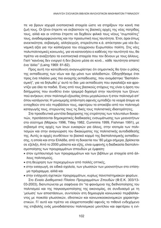 102
ANΑΛΥΣΗ ΣΧΟΛΙΚΩΝ ΒΙΒΛΙΩΝ ΦΙΛΟΛΟΓΙΚΩΝ ΜΑΘΗΜΑΤΩΝ ΓΥΜΝΑΣΙΟΥ
πε να βρουν ισχυρά ενοποιητικά στοιχεία ώστε να στηρίξουν την κοινή πια
ζωή τους. Οι ξένοι έπρεπε να σεβαστούν τις βασικές αρχές της νέας πατρίδας
τους, αλλά και οι ντόπιοι έπρεπε να δεχθούν φιλικά τους νέους “συμπολίτες”
τους, αναδιαμορφώνοντας και την προσωπική τους ταυτότητα. Έτσι, όροι όπως
ανεκτικότητα, σεβασμός, αλληλεγγύη, στερεότυπα κ.ά. απέκτησαν μια νέα δυ-
ναμική αξία για την καλλιέργεια του σύγχρονου Ευρωπαίου πολίτη. Στις νέες
πολυπολιτισμικές κοινωνίες, για να κατανοήσει ο καθένας την ταυτότητά του, θα
πρέπει να αναζητήσει τα ενοποιητικά στοιχεία που τον δένουν με τους άλλους.
Γιατί “κανένας δεν ενεργεί ή δεν βιώνει μέσα σε κενό... κάθε ταυτότητα απαιτεί
ένα ‘άλλο’” (Laing 1969: 81-82).
Προς αυτή την κατεύθυνση αναγνωρίστηκε ότι σημαντικός θα ήταν ο ρόλος
της εκπαίδευσης των νέων και όχι μόνο των αλλοδαπών. Οδηγηθήκαμε έτσι
προς ένα πλαίσιο μιας πιο ανοιχτής εκπαίδευσης, που ονομάστηκε “διαπολιτι-
σμική”, για να δηλωθεί μ’ αυτό το δια- μια εκπαίδευση που αγκαλιάζει και φρο-
ντίζει για όλα τα παιδιά. Ένας από τους βασικούς στόχους της είναι η άρση του
διλήμματος που συνθέτει έναν τρομερό διχασμό στην ταυτότητα των ξένων:
πού ανήκουν; στον πολιτισμό εξουσίας όπου μεγαλώνουν ή στον πολιτισμό απ’
όπου κατάγονται; Η μονομερής απάντηση αφενός εμποδίζει τα νεαρά άτομα να
ενταχθούν στο νέο περιβάλλον τους, αφετέρου τα αποκόβει από τον πολιτισμό
καταγωγής τους, στερώντας τους τις δικές τους πολιτιστικές ιδιαιτερότητες.
Στα προοδευτικά μοντέλα διαχείρισης της ετερότητας των τελευταίων δεκαε-
τιών, προτάσσονται δημοκρατικές διαδικασίες ενσωμάτωσης των μειονοτήτων
στο σύστημα (Μάρκου 1996, Τitley 1982, Cummins 1999, Fishman 1991), με
σεβασμό στις αρχές των ίσων ευκαιριών για όλους, στην ισοτιμία των πολι-
τισμών και στην αναγνώριση του δικαιώματος της πολιτιστικής αυτοδιάθεσής
της. Αυτές οι αρχές συνθέτουν το βασικό κορμό της διαπολιτισμικής εκπαίδευ-
σης, η οποία και στην Ελλάδα, από τη δεκαετία του ‘80 μέχρι σήμερα, βρίσκεται
σε εξέλιξη. Από το 2000 μάλιστα και εξής, είναι εμφανής η διαδικασία διαπολιτι-
σμοποίησης των προγραμμάτων σπουδών με έμφαση:
• στον εμπλουτισμό των προγραμμάτων και των βιβλίων με στοιχεία από άλ-
λους πολιτισμούς,
• στη θεώρηση των περιεχομένων από πολλές οπτικές,
• στην εισαγωγή, σε ειδικά σχολεία, των γλωσσών των μειονοτήτων στο επίση-
μο πρόγραμμα, αλλά και
• στην ενίσχυση σχετικών προγραμμάτων, κυρίως πανεπιστημιακών φορέων.
Στο Ενιαίο Διαθεματικό Πλαίσιο Προγραμμάτων Σπουδών (Φ.Ε.Κ. 303/13-
03-2003), διατυπώνεται με σαφήνεια ότι “τα φαινόμενα της διεθνοποίησης του
πολιτισμού και της παγκοσμιοποίησης της οικονομίας, σε συνδυασμό με τη
‘μείωση’ των αποστάσεων, συντελούν στη δημιουργία κοινωνικού περιβάλλο-
ντος με ποικιλία γλωσσικών, εθνοτικών και κοινωνικοοικονομικών χαρακτηρι-
στικών. Γι’ αυτό και πρέπει να ελαχιστοποιηθεί αφενός το πιθανό ενδεχόμενο
της επιβολής ενός μονοδιάστατου πολιτισμικού μοντέλου και αφετέρου η ενί-
 