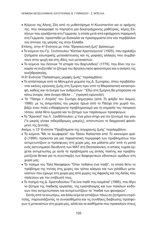 105
KEIMENA NEOEΛΛΗΝΙΚΗΣ ΛΟΓΟΤΕΧΝΙΑΣ Β΄ ΓΥΜΝΑΣΙΟΥ - Ζ. ΜΠΕΛΛΑ
• Κείμενο της Άλκης Ζέη από το μυθιστόρημα Η Κωνσταντίνα και οι αράχνες
της, που σκιαγραφεί το πορτρέτο μια δεκατριάχρονης μαθήτριας, κόρης Ελ-
λήνων που εργάζονται στη Γερμανία, η οποία μετά από εφτάχρονη παραμονή
στη Γερμανία, προσπαθεί με δυσκολία να προσαρμοστεί στο νέο περιβάλλον
του σπιτιού της γιαγιάς της στην Ελλάδα.
Επίσης, στην 4η
Ενότητα με τίτλο “Θρησκευτική ζωή” βρίσκουμε:
• Το κείμενο του Γρ. Ξενόπουλου “Κάποια Χριστούγεννα” (1925), που σχολιάζει
ζητήματα εσωτερικής μετανάστευσης και τις μοιραίες αλλαγές που συμβαί-
νουν στην ψυχή και στις ιδέες των μεταναστών.
• Το κείμενο του Λέσινγκ “Η ιστορία του δαχτυλιδιού” (1779), που δίνει την ευ-
καιρία να συζητηθεί το ζήτημα του θρησκευτικού φανατισμού και η ανάγκη της
ανεξιθρησκείας.
Η 6η
Ενότητα “Παλαιότερες μορφές ζωής” περιλαμβάνει:
• Το απόσπασμα από τα Ματωμένα χώματα της Δ. Σωτηρίου, όπου προβάλλο-
νται εικόνες ειρηνικής ζωής στη Σμύρνη πριν από τη Μικρασιατική καταστρο-
φή, καθώς και τα όνειρα των ανθρώπων: “’Εδώ στη Σμύρνη θα μπορούσα να
κάνω όνειρα, όσα όνειρα ήθελα …” (τραγική ειρωνεία!).
• Το “Πάσχα τ’ Απρίλη” του Σωτήρη Δημητρίου (από Τη φλέβα του λαιμού,
1998): με τις αναμνήσεις του μικρού ήρωα από το Πάσχα στο χωριό του,
βάζει έναν πολύ ενδιαφέροντα προβληματισμό για τη σημασία του πατρικού
τόπου, αλλά θέτει έμμεσα και το ζήτημα των παράνομων προσφύγων.
• Το Χρονικό του Λ. Ξανθόπουλου: μ' ένα μόνο στίχο για τον ξενιτεμό του γιου
(ο μικρός γίνηκε σιδερόδρομος μακρύς), αποτυπώνει το διαχρονικό φαινό-
μενο της ξενιτιάς.
Ακόμη, η 12η
Ενότητα “Προβλήματα της σύγχρονης ζωής” περιλαμβάνει:
• Το κείμενο Με το λεωφορείο του Τάσου Καλούτσα από Το καινούριο αμά-
ξι (1995): πρόκειται για μια παραστατική περιγραφή των προβλημάτων που
αντιμετωπίζουν οι πρόσφυγες στη χώρα μας, και μάλιστα μέσ’ από τη ματιά
ενός αστυνομικού διευθυντή των ΜΑΤ στη Θεσσαλονίκη, ο οποίος τυχαία έρ-
χεται αντιμέτωπος με αυτά τα προβλήματα ως απλός πολίτης και προβλη-
ματίζεται θετικά για τη συνύπαρξη των διαφορετικών εθνοτικών ομάδων στη
χώρα μας.
• Το ποίημα του Τόλη Νικηφόρου “Όταν πεθαίνει ένα παιδί”, το οποίο θέτει το
πρόβλημα της πείνας στις χώρες του τρίτου κόσμου και των χιλιάδων μετα-
ναστών που έχουμε στη χώρα μας από χώρες της Αφρικής και της Ασίας που
παλεύουν για την επιβίωσή τους.
• Το ποίημα της Δ. Χριστοδούλου Για ένα παιδί που κοιμάται (1995), που θίγει
το ζήτημα της παιδικής εργασίας, της εγκατάλειψης και των ποικίλων κινδύ-
νων που αντιμετώπισαν και αντιμετωπίζουν τα “παιδιά των φαναριών”.
Εκτός από τα ανωτέρω, και άλλα κείμενα εστιάζουν πάνω σε ζητήματα ετερό-
τητας, παρουσιάζοντας τα συναισθήματα και τις συνθήκες διαβίωσης προσφύ-
γων ή μεταναστών στη χώρα μας, αλλά και τα αισθήματα που προκαλούν στους
 