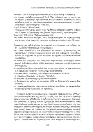 106
ANΑΛΥΣΗ ΣΧΟΛΙΚΩΝ ΒΙΒΛΙΩΝ ΦΙΛΟΛΟΓΙΚΩΝ ΜΑΘΗΜΑΤΩΝ ΓΥΜΝΑΣΙΟΥ
ντόπιους. Στην 1η
ενότητα (“Ο άνθρωπος και η φύση. Πόλη. Ύπαιθρος”):
• το κείμενο του Ινδιάνου αρχηγού Σιατλ “Ένα παλιό μήνυμα για το σύγχρο-
νο κόσμο” (1855) θίγει την εξαφάνιση παλιών ντόπιων πληθυσμών, όπως
οι Ινδιάνοι, από την απάνθρωπη επέμβαση των ισχυρών λευκών, οι οποίοι
κατάντησαν μειονότητες στον τόπο τους.
Στην 5η
Ενότητα (“Εθνική ζωή”):
• “Το συρματόπλεγμα του αίσχους” του Χρ. Μηλιώνη (1997) προβάλλει τα δεινά
της Κύπρου, τη διχοτόμηση, τους βίαιους διαχωρισμούς, την προσφυγιά.
Τέλος, στην 7η
Ενότητα (“Ταξιδιωτικά κείμενα”):
• το “Τόκιο” του Νίκου Κάσδαγλη (1988) ανοίγει το σκηνικό της παγκοσμιοποίη-
σης και των νέων κοινωνιών, μέλη των οποίων αποτελούμε πλέον όλοι μας.
Στα κείμενα που ανθολογήσαμε ως συγγενικά με το θέμα μας από το βιβλίο της
Β΄ Γυμνασίου παρατηρούμε ότι κυριαρχούν:
• τα έντονα συναισθήματα των ηρώων από την απώλεια της αγαπημένης πα-
τρίδας τους, η οποία συγκεκριμενοποιείται μέσ’ από τα βιώματα της παιδικής
ηλικίας, τα συγγενικά και φιλικά πρόσωπα, τη μητρική γλώσσα και το φυσικό
περιβάλλον,
• ο πόνος του ανθρώπου που επιστρέφει στην πατρίδα, αλλά αφήνει κάπου
μακριά πεθαμένους φίλους ή άλλα αγαπημένα πρόσωπα, συνήθειες και προ-
οπτικές ζωής,
• η μοιραία αλλοτρίωση των ανθρώπων που μεταναστεύουν και η ενσωμάτωση
ή η αφομοίωσή τους στον νέο πολιτισμό εγκατάστασης,
• οι προσπάθειες επιβίωσης των ανθρώπων όπου κι αν βρεθούν,
• ο επαναπροσδιορισμός της έννοιας πατρίδα,
• η ανάδειξη της επιβίωσης ως πρώτιστου αγαθού,
• η διατήρηση της μνήμης ως λυτρωτικής αλλά και βασανιστικής ψυχικής δια-
δικασίας,
• ο επαναπροσδιορισμός των στάσεων απέναντι στον Άλλον ως αναγκαία δια-
δικασία ειρηνικής συμβίωσης και προκοπής.
Τα κείμενα αυτά αναδεικνύουν κυρίως τα μεγάλα προβλήματα των Ελλήνων
ξενιτεμένων στη διάρκεια της μακράς ιστορίας τους, και λιγότερο τα προβλή-
ματα μεταναστών, αλλοδαπών ή παλιννοστούντων στη χώρα μας. Στα δημο-
τικά τραγούδια, ο λυρικός ποιητής εξιστορεί με πόνο και συμπάθεια τα πάθη
των ανθρώπων, αποδεχόμενος για τους ήρωές του μια σκληρή μοίρα που τους
υπερβαίνει. Στα υπόλοιπα κείμενα, το στοιχείο αυτό δεν απουσιάζει, διαφαίνεται
όμως, μερικές φορές και επιβάλλεται, ένας κριτικός και καταγγελτικός χαρακτή-
ρας για τις βίαιες οικονομικές και κοινωνικοπολιτικές αναπροσαρμογές κι επεμ-
βάσεις που αναστατώνουν ή και καταστρέφουν τη ζωή εκατομμυρίων ανθρώ-
πων. Οι συγγραφείς, χρησιμοποιώντας διάφορες αφηγηματικές και ποιητικές
τεχνικές, κατορθώνουν να δημιουργήσουν στον αναγνώστη συναισθηματικές
 