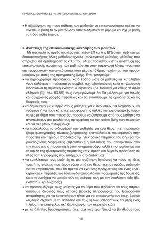 11
ΠΡΑΚΤΙΚΕΣ ΕΦΑΡΜΟΓΕΣ - Ν. ΑΝΤΩΝΟΠΟΥΛΟΥ, Μ. ΜΗΤΣΙΑΚΗ
• Η αξιολόγηση της προσπάθειας των μαθητών να επικοινωνήσουν πρέπει να
γίνεται με βάση το αν μετέδωσαν αποτελεσματικά το μήνυμα και όχι με βάση
το πόσα λάθη έκαναν.
2. Ανάπτυξη της επικοινωνιακής ικανότητας των μαθητών
Με αφετηρία τις αρχές της κλασικής πλέον ΕΠ και της ΕΓΔ αναπτύχθηκαν με
διαφοροποιήσεις άλλες μέθοδοι/τεχνικές (συνεργατική μέθοδος, μέθοδος που
στηρίζεται σε δραστηριότητες κτλ.) που όλες αποσκοπούν στην ανάπτυξη της
επικοινωνιακής ικανότητας των μαθητών και στην παραγωγή λόγου –γραπτού
και προφορικού– κοινωνικά επιτρεπτού μέσα από δραστηριότητες που προσο-
μοιάζουν με αυτές της πραγματικής ζωής. Έτσι, μπορούμε:
• να δημιουργούμε προσδοκίες, κατά τρόπο ώστε οι μαθητές να καταλαβαί-
νουν καλύτερα τι πρόκειται να συμβεί, π.χ. αξιοποιώντας κατά τη γλωσσική
διδασκαλία τη θεματική ενότητα «Πειρατεία» (βλ. Κείμενα για νέους σε απλά
ελληνικά (3), σελ. 83-89) τους ενημερώνουμε ότι θα μιλήσουμε για παλιές
και σύγχρονες μορφές πειρατείας και θα εντοπίσουμε τις ομοιότητες και τις
διαφορές τους
• να δημιουργούμε κίνητρα στους μαθητές για ν’ ακούσουν, να διαβάσουν, να
γράψουν ή να πουν κάτι, π.χ. με αφορμή τις πολλές κινηματογραφικές παρα-
γωγές με θέμα τους πειρατές μπορούμε να ζητήσουμε από τους μαθητές να
ανακαλέσουν στο μυαλό τους την αμφίεση και τον τρόπο ζωής των πειρατών
και να σκεφτούν τι συμβολίζει
• να προκαλούμε το ενδιαφέρον των μαθητών για ένα θέμα, π.χ. παρουσιά-
ζουμε φωτογραφίες, πίνακες ζωγραφικής, τραγούδια κ.ά. που αφορούν στην
πειρατεία και περνάμε σταδιακά στην ηλεκτρονική πειρατεία του σήμερα πα-
ρουσιάζοντας διαφημίσεις (τηλεοπτικές ή φυλλάδια) που αποτρέπουν από
την πειρατεία στη μουσική ή στον κινηματογράφο, αλλά επισημαίνοντας και
τα οφέλη της ηλεκτρονικής πειρατείας (π.χ. άμεση και δωρεάν πρόσβαση σε
όλες τις πληροφορίες που υπάρχουν στο διαδίκτυο)
• να εμπλέκουμε τους μαθητές σε μια συζήτηση ζητώντας να πουν τις ιδέες
τους ή τις γνώσεις που έχουν γύρω από ένα θέμα, π.χ. σε ομάδες συζητούν
για τα «προσόντα» που θα πρέπει να έχει ένας πραγματικός και ένας «ηλε-
κτρονικός» πειρατής, για τους κινδύνους αλλά και τις ομορφιές της δουλειάς,
και στη συνέχεια να μοιράστούν τις σκέψεις τους με την υπόλοιπη τάξη (βλ.
ενότητα 2.4β Συζήτηση)
• να προετοιμάζουμε τους μαθητές για το θέμα που πρόκειται να τους παρου-
σιάσουμε δίνοντάς τους κάποιες βασικές πληροφορίες που θεωρούνται
απαραίτητες για να κατανοήσουν ή/και για να επικοινωνήσουν (π.χ. βασικό
λεξιλόγιο σχετικά με τη θάλασσα και τη ζωή των θαλασσινών, τα μέρη ενός
πλοίου, την επαγγελματική δεοντολογία των πειρατών κ.ά.)
• με κατάλληλες δραστηριότητες (π.χ. σχετικές ερωτήσεις) να βοηθούμε τους
 