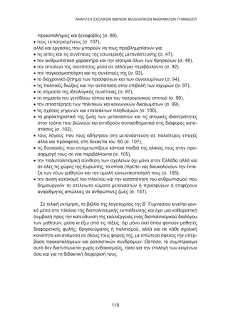110
ANΑΛΥΣΗ ΣΧΟΛΙΚΩΝ ΒΙΒΛΙΩΝ ΦΙΛΟΛΟΓΙΚΩΝ ΜΑΘΗΜΑΤΩΝ ΓΥΜΝΑΣΙΟΥ
προκαταλήψεις και ξενοφοβίες (σ. 88),
• τους εκπατρισμένους (σ. 107),
αλλά και εργασίες που μπορούν να τους προβληματίσουν για:
• τις αιτίες και τις συνέπειες της εσωτερικής μετανάστευσης (σ. 47),
• τον ανθρωπιστικό χαρακτήρα και την ισοτιμία όλων των θρησκειών (σ. 48),
• την απώλεια της ταυτότητας μέσα σε αλλότρια περιβάλλοντα (σ. 92),
• την παγκοσμιοποίηση και τις συνέπειές της (σ. 93),
• το διαχρονικό ζήτημα των προσφύγων και των αγνοουμένων (σ. 94),
• τις πολιτικές διώξεις και την αντίσταση στην επιβολή των ισχυρών (σ. 97),
• τη σημασία της ιδεολογικής συνέπειας (σ. 97),
• τη σημασία του γενέθλιου τόπου και του πατρογονικού σπιτιού (σ. 99),
• την αποστέρηση των πολιτικών και κοινωνικών δικαιωμάτων (σ. 99),
• τις σχέσεις γηγενών και επείσακτων πληθυσμών (σ. 100),
• τα χαρακτηριστικά της ζωής των μεταναστών και τις ατομικές ιδιαιτερότητες
στον τρόπο που βιώνουν και αντιδρούν συναισθηματικά στις διάφορες κατα-
στάσεις (σ. 102),
• τους λόγους που τους οδήγησαν στη μετανάστευση σε παλιότερες εποχές
αλλά και πρόσφατα, στη δεκαετία του '60 (σ. 107),
• τις δυσκολίες που αντιμετωπίζουν κάποια παιδιά της ηλικίας τους στην προ-
σαρμογή τους σε νέα περιβάλλοντα (σ. 105),
• την πολυπολιτισμική σύνθεση των σχολείων όχι μόνο στην Ελλάδα αλλά και
σε όλες τις χώρες της Ευρώπης, τα οποία (πρέπει να) διευκολύνουν την έντα-
ξη των νέων μαθητών και την ομαλή κοινωνικοποίησή τους (σ. 105),
• την άνιση κατανομή του πλούτου και την καταπάτηση του ανθρωπισμού που
δημιουργούν τα ατέλειωτα κύματα μεταναστών ή προσφύγων ή επιφέρουν
αναρίθμητες απώλειες σε ανθρώπινες ζωές (σ. 151).
Σε τελική εκτίμηση, το βιβλίο της λογοτεχνίας της Β΄ Γυμνασίου κινείται γενι-
κά μέσα στο πλαίσιο της διαπολιτισμικής εκπαίδευσης και έχει μια καθοριστική
συμβολή προς την κατεύθυνση της καλλιέργειας ενός διαπολιτισμικού διαλόγου
των μαθητών, μέσα κι έξω από τις τάξεις, όχι μόνο εκεί όπου φοιτούν μαθητές
διαφορετικής φυλής, θρησκεύματος ή πολιτισμού, αλλά και σε κάθε σχολική
κοινότητα και ανάμεσα σε όλους τους φορείς της, με απώτερο όφελος την υπέρ-
βαση προκαταλήψεων και ρατσιστικών συνδρόμων. Ωστόσο, το συμπέρασμα
αυτό δεν διατυπώνεται χωρίς ενδοιασμούς, τόσο για την επιλογή των κειμένων
όσο και για τη διδακτική διαχείρισή τους.
 