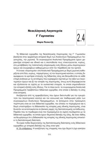 Το διδακτικό εγχειρίδιο της Νεοελληνικής Λογοτεχνίας της Γ΄ Γυμνασίου
βασίζεται στην αρχαιότερη ιστορικά δομή των Αναλυτικών Προγραμμάτων Λο-
γοτεχνίας, την μιμητική. Τα συγκεκριμένα Αναλυτικά Προγράμματα έχουν χα-
ρακτήρα ιστορικό και εθνικό και η σκοποθεσία τους επικεντρώνεται, κυρίως,
στη μεταβίβαση της πολιτιστικής κληρονομιάς ενός έθνους μέσω λογοτεχνικών
έργων και συγγραφέων καθιερωμένων από την παράδοση και την κριτική.
Η έννοια «λογοτεχνία» στα Αναλυτικά Προγράμματα με δομή μιμητική καθο-
ρίζεται από δύο, κυρίως, παραμέτρους: α) τον λογοτεχνικό κανόνα, ο οποίος δι-
αμορφώνει τα κριτήρια επιλογής της διδακτέας ύλης και θεσμοθετείται σε κάθε
εποχή ανάλογα με τις αντιλήψεις που κυριαρχούν σχετικά με την αξία των λογο-
τεχνικών έργων και β) την ιστορία της λογοτεχνίας, όπως αυτή διαμορφώνεται
και εξελίσσεται σε σχέση με τα ουσιαστικά στοιχεία, τα οποία σηματοδοτούν
την ιστορική εξέλιξη ενός έθνους. Για το λόγο αυτό, τα συγκεκριμένα Αναλυτικά
Προγράμματα προβλέπουν διδακτικά εγχειρίδια, στα οποία η διάταξη τη ύλης
είναι ιστορική.
Ανεξάρτητα από τις αμφισβητήσεις που έχουν διατυπωθεί για την εγκυρό-
τητα του λογοτεχνικού κανόνα και τον κοινωνικό και παιδαγωγικό ρόλο των
συγκεκριμένων Αναλυτικών Προγραμμάτων, το ζητούμενο στην προκειμένη
περίπτωση είναι αν ένα διδακτικό εγχειρίδιο, του οποίου το περιεχόμενο και η
δομή υποστηρίζουν τη διδασκαλία της ιστορίας μιας εθνικής λογοτεχνίας, είναι
δυνατόν να ανταποκρίνεται σε βασικές αρχές της διαπολιτισμικής εκπαίδευσης.
Παρόλο που τα περιθώρια είναι πιο περιορισμένα σε σχέση τουλάχιστον με τα
διδακτικά εγχειρίδια, τα οποία έχουν θεματική διάταξη της ύλης, θα ήταν λάθος
να θεωρήσουμε ότι η διδασκαλία της ιστορίας της εθνικής λογοτεχνίας αποκλεί-
ει τη διαπολιτισμική διάσταση.
Τα κύρια πεδία διερεύνησης της διαπολιτισμικής διάστασης ενός διδακτικού
εγχειριδίου με ιστορική διάταξη της ύλης είναι τρία:
Α΄ Οι επιδράσεις: Η αναζήτηση της επιρροής που έχει δεχτεί ή έχει ασκήσει
111111
Νεοελληνική Λογοτεχνία
Γ΄ Γυμνασίου
Μαρία Πεσκετζή
2.4
 
